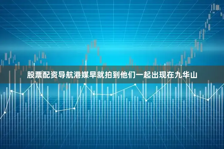 股票配资导航港媒早就拍到他们一起出现在九华山