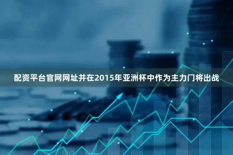 配资平台官网网址并在2015年亚洲杯中作为主力门将出战
