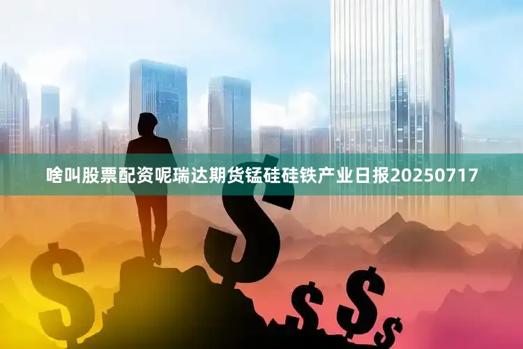 啥叫股票配资呢瑞达期货锰硅硅铁产业日报20250717
