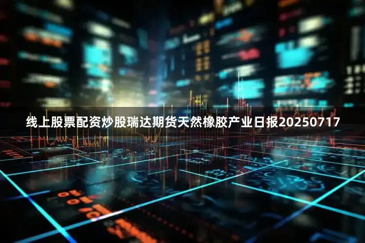 线上股票配资炒股瑞达期货天然橡胶产业日报20250717