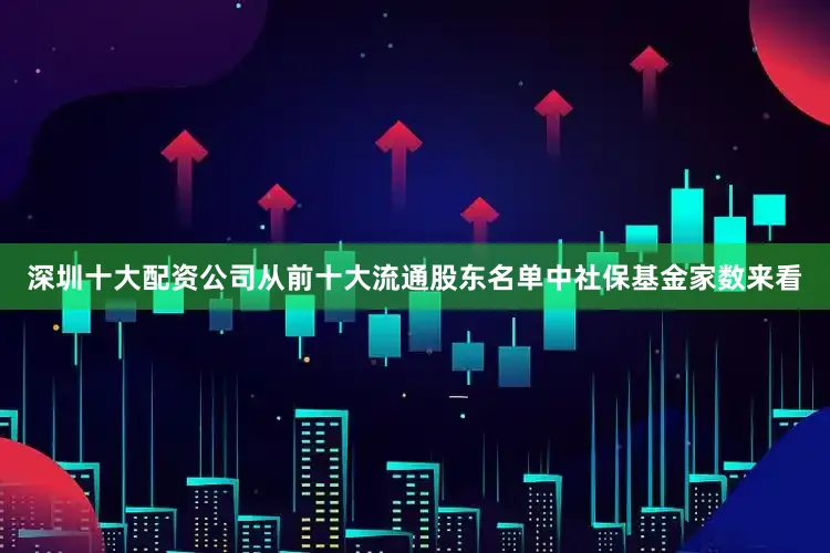 深圳十大配资公司从前十大流通股东名单中社保基金家数来看