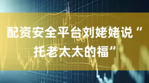 配资安全平台刘姥姥说“托老太太的福”