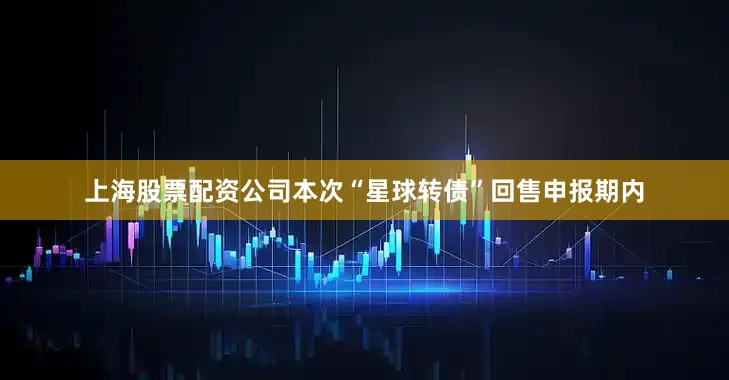 上海股票配资公司本次“星球转债”回售申报期内