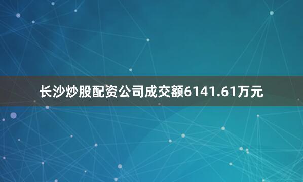 长沙炒股配资公司成交额6141.61万元