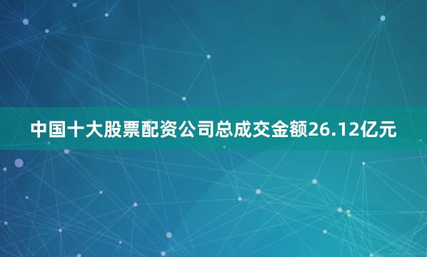 中国十大股票配资公司总成交金额26.12亿元