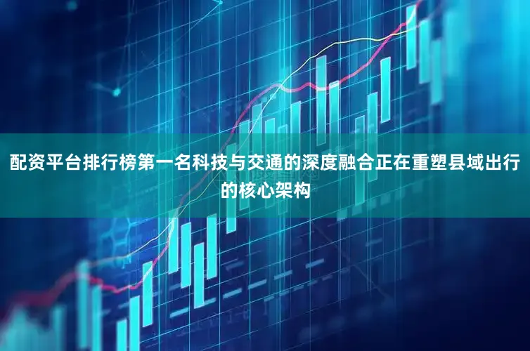 配资平台排行榜第一名科技与交通的深度融合正在重塑县域出行的核心架构