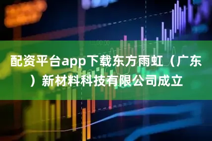 配资平台app下载东方雨虹（广东）新材料科技有限公司成立