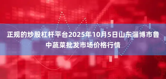 正规的炒股杠杆平台2025年10月5日山东淄博市鲁中蔬菜批发市场价格行情
