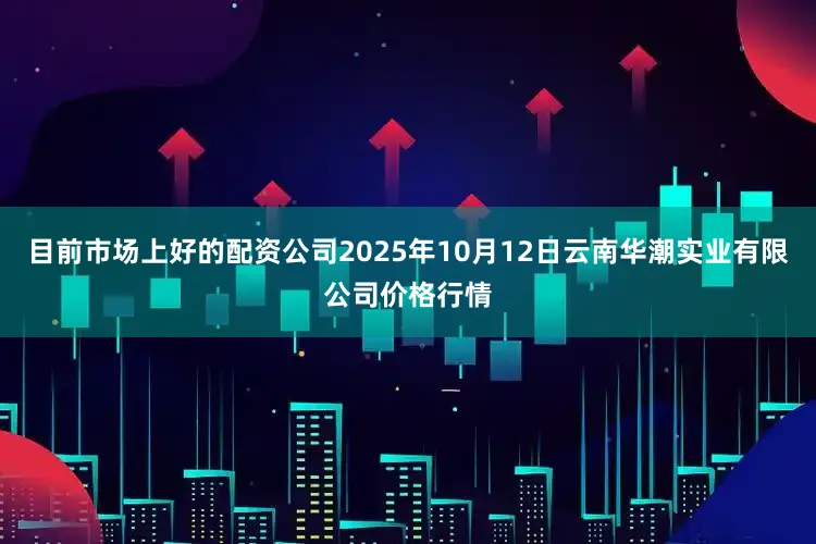 目前市场上好的配资公司2025年10月12日云南华潮实业有限公司价格行情